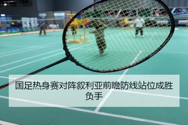国足热身赛对阵叙利亚前瞻防线站位成胜负手